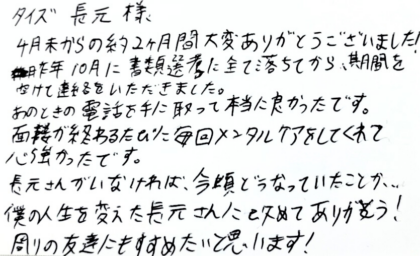 タイズ 長元様　4月末からの約2ヶ月間大変ありがとうございました！昨年10月に書類選考に全て落ちてから、期間を空けて連絡をいただきました。あのときの電話を手に取って本当に良かったです。面接が終わるたびに毎回メンタルケアをしてくれて心強かったです。長元さんがいなければ、今頃どうなっていたことか…。 僕の人生を変えた長元さんに改めてありがとう！周りの友達にもすすめたいと思います！