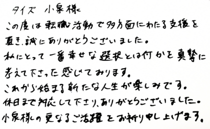タイズ 小泉様　この度は転職活動で多方面にわたる支援を頂き、誠にありがとうございました。私にとって一番幸せな選択とは何かを真摯に考えて下さったと感じております。これから始まる新たな人生が楽しみです。休日まで対応して下さり、ありがとうございました。小泉様の更なるご活躍をお祈り申し上げます。