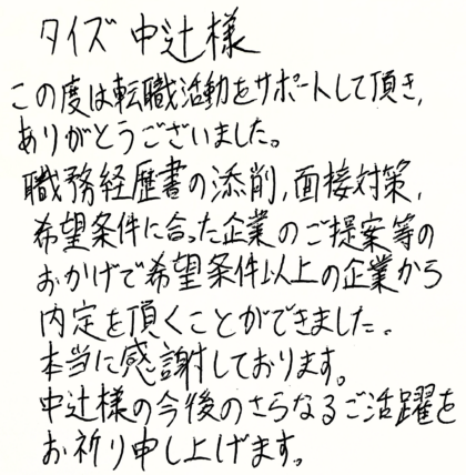 タイズ 中辻様　この度は転職活動をサポートして頂き、ありがとうございました。職務経歴書の添削、面接対策、希望条件に合った企業のご提案等のおかげで希望条件以上の企業から内定を頂くことができました。 本当に感謝しております。中辻様の今後のさらなるご活躍をお祈り申し上げます。