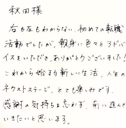 秋田様　右も左もわからない、初めての転職活動でしたが、親身に色々とアドバイスをいただき、ありがとうございました！これから始まる新しい生活、人生のネクストステージ、とても楽しみです。感謝の気持ちを忘れず、前に進んでいきたいと思います。