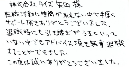 株式会社タイズ 矢田様 転職活動に時間が取れない中で手厚くサポート頂きありがとうございました。 退職時にも引き継ぎがうまくいっていない中でもアドバイス頂き無事退職することができました。この度は誠にありがとうございました。