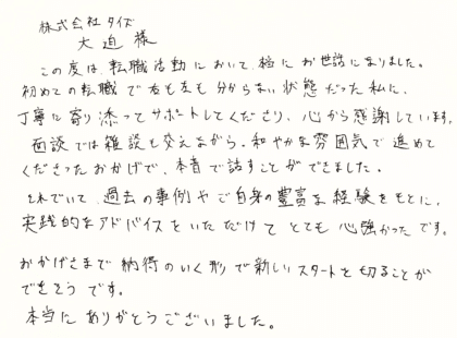 株式会社タイズ 大迫樣　この度は、転職活動において、本当にお世話になりました。 初めての転職で右も左も分からない状態だった私に、丁寧に寄り添ってサポートしてくださり、心から感謝しています。面談では雑談も交えながら、和やかな雰囲気で進めてくださったおかげで、本音で話すことができました。それでいて、過去の事例やご自身の豊富な経験をもとに、 実践的なアドバイスをいただけてとても心強かったです。おかげさまで納得のいく形で新しいスタートを切ることができそうです。本当にありがとうございました。