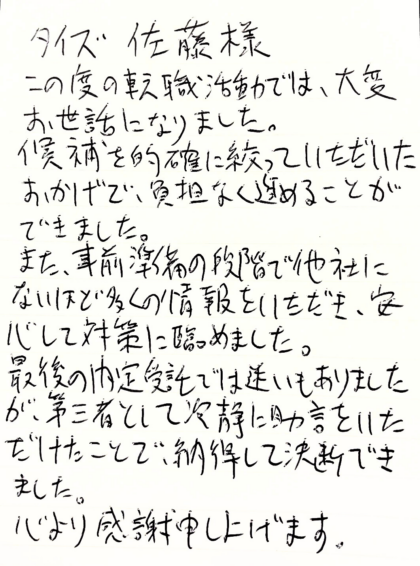 タイズ佐藤様　この度の転職活動では、大変お世話になりました。候補を的確に絞っていただいたおかげで、負担なく進めることができました。また、事前準備の段階で他社にないほど多くの情報をいただき、安心して対策に臨めました。最後の内定受託では迷いもありましたが、第三者として冷静に助言をいただけたことで、納得して決断できました。心より感謝申し上げます。
