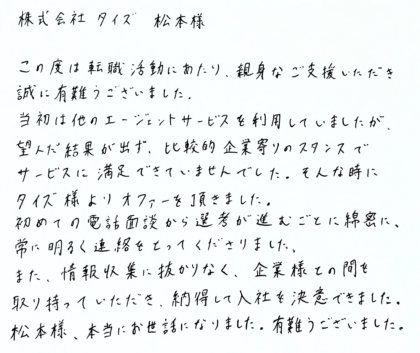 株式会社タイズ 松本様　この度は転職活動にあたり、親身なご支援いただき誠に有難うございました。当初は他のエージェントサービスを利用していましたが、望んだ結果が出ず、比較的企業寄りのスタンスでサービスに満足できていませんでした。そんな時にタイズ様よりオファーを頂きました。初めての電話面談から選考が進むごとに綿密に、常に明るく連絡をとってくださりました。また、情報収集に抜かりなく、企業様との間を取り持っていただき、納得して入社を決意できました。松本様、本当にお世話になりました。有難うございました。
