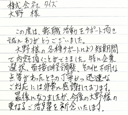 株式会社タイズ 大野様　この度は、転職活動をサポート頂き誠にありがとうございました。大野様の各種サポートにより短期間で内定を頂くことができました。特に企業選択、面接日程調整、その他不明な点等があったときの丁寧かつ迅速なご対応には非常に感謝しております。最後になりましたが、今後の大野様の更なるご活躍を祈念いたします。