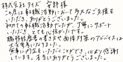 株式会社タイズ 安部様　この度は転職活動において多大なご支援をいただき、ありがとうございました。初めての転職活動でしたが、丁寧にサポートいただき、とても心強かったです。職務経歴書の書き方や面接対策のアドバイスは大変参考になりました。無事に内定をいただくことができ、心より感謝しています。本当にありがとうございました。