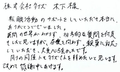 株式会社タイズ 木下様　転職活動のサポートをしていただき本当に、ありがとうございました。民間の世界がわからず、初歩的な質問を何度もしたと思いますが、昼夜を問わず、親身に対応していただき、大変心強かったです。周りの同僚にもタイズさんをすすめたいと思います。改めて感謝申しあげます。