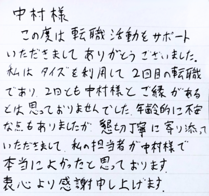 中村様　この度は転職活動をサポートいただきましてありがとうございました。私はタイズを利用して2回目の転職であり、2回とも中村様とご縁があるとは思っておりませんでした。年齢的に不安な点もありましたが、懇切丁寧に寄り添っていただきまして、私の担当者が中村様で本当によかったと思っております。衷心より感謝申し上げます。