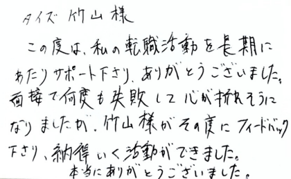 タイズ 竹山様 この度は、私の転職活動を長期にわたりサポート下さり、ありがとうございました。面接で何度も失敗して心が折れそうになりましたが、竹山様がその度にフィードバック下さり、納得いく活動ができました。本当にありがとうございました。