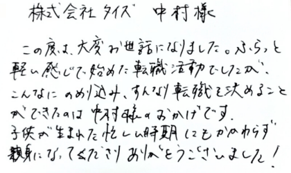 株式会社タイズ 中村様　この度は、大変お世話になりました。ふらっと軽い感じで始めた転職活動でしたが、こんなにのめり込み、すんなり転職を決めることができたのは中村様のおかげです。子供が生まれた忙しい時期にもかかわらず親身になってくださりありがとうございました！