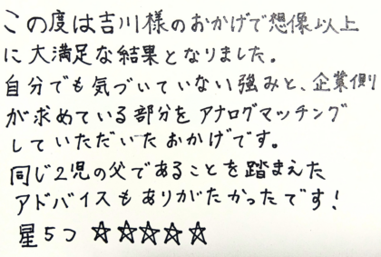 この度は吉川様のおかげで想像以上に大満足な結果となりました。自分でも気づいていない強みと、企業側が求めている部分をアナログマッチングしていただいたおかげです。同じ2児の父であることを踏まえたアドバイスもありがたかったです！星5つ☆☆☆☆☆