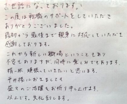 お世話になっております。この度は転職のサポートをしていただきありがとうございました。最初から最後まで親身に対応していただき感謝しております。これから新しい職場ということもあり不安もありますが、同時に楽しみでもあります。精一杯、頑張っていきたいと思います。平井様におきましても益々のご活躍をお祈り申し上げます。以上です。失礼致します。