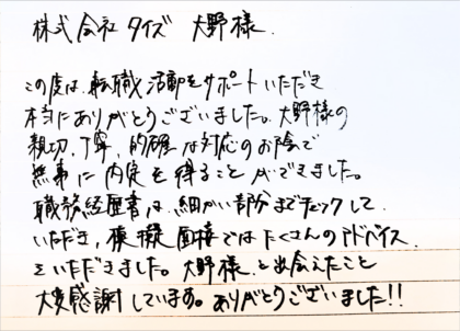 株式会社 タイズ大野様　この度は転職活動をサポートいただき本当にありがとうございました。大野様の親切、丁寧、的確な対応のお陰で無事に内定を得ることができました。職務経歴書は細かい部分までチェックしていただき、模擬面接ではたくさんのアドバイスをいただきました。大野様と出会えたこと大変感謝しています。ありがとうございました！！
