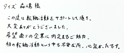 タイズ 森嶋様　この度は転職活動をサポートして頂き、大変ありがとうございました。希望通りの企業に内定までご助力、初の転職活動という中で不安な所、心強かったです。