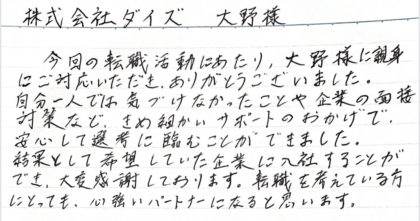 株式会社タイズ 大野様　今回の転職活動にあたり、大野様に親身にご対応いただき、ありがとうございました。 自分一人では気づけなかったことや企業の面接対策など、きめ細かいサポートのおかげで、安心して選考に臨むことができました。結果として希望していた企業に入社することができ、大変感謝しております。転職を考えている方にとっても、心強いパートナーになると思います。