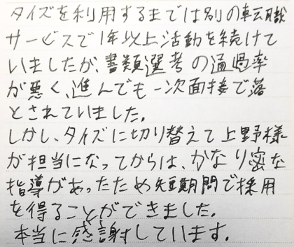 タイズを利用するまでは別の転職サービスで1年以上活動を続けていましたが、書類選考の通過率が悪く、進んでも一次面接で落とされていました。しかし、タイズに切り替えて上野様が担当になってからは、かなり密な指導があったため短期間で採用を得ることができました。本当に感謝しています。