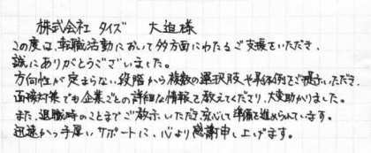 株式会社タイズ 大迫様　この度は、転職活動において多方面にわたるご支援をいただき、誠にありがとうございました。方向性が定まらない段階から複数の選択肢や具体例をご提示いただき、面接対策でも企業ごとの詳細な情報を教えてくださり、大変助かりました。また、退職時のことまでご教示いただき、安心して準備を進められています。迅速かつ手厚いサポートに、心より感謝申し上げます。