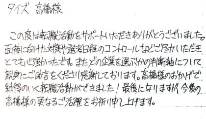 タイズ 高橋様　この度は転職活動をサポートいただきありがとうございました。面接に向けた対策や選考日程のコントロールなどご尽力いただきとても心強かったです。またどの企業を選ぶかの判断軸について親身にご助言をくださり感謝しております。高橋様のおかげで納得のいく転職活動ができました！最後になりますが、今後の高橋様の更なるご活躍をお祈り申し上げます。