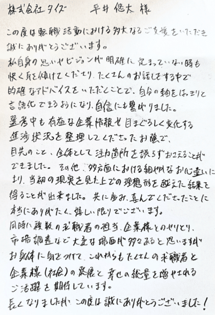 株式会社タイズ 平井悠太様　この度は転職活動における多大なるご支援をいただき誠にありがとうございます。私自身の思いやビジョンが明確に定まっていない時も快く耳を傾けてくださり、たくさんのお話しをする中で的確なアドバイスをいただくことで、自分の軸をはっきりと言語化できるようになり、自信にも繋がりました。選考中も有益な企業情報や目まぐるしく変化する進捗状況を整理してくださったお陰で、目先のこと、全体として注力箇所を誤らずおさえることができました。その他、多方面における細やかなお心遣いにより、当初の現実を見た上での理想形を越えた結果を得ることが出来ました。共に歩み、喜んでくださったことに本当にありがたく、嬉しい限りでございます。同時に複数の求職者の担当、企業様とのやりとり、市場調査など大変な場面が多々あると思いますがお身体に気をつけて、これからもたくさんの求職者と企業様（社会）の発展と幸せの総量を増やされるご活躍を期待しています。長くなりましたが、この度は誠にありがとうございました！