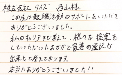 株式会社タイズ 西山様　この度は転職活動のサポートをいただきありがとうございました。私のキャリアまで考えて、様々な提案をしていただいたおかげで最善の選択が出来たと考えております。本当にありがとうございました！！