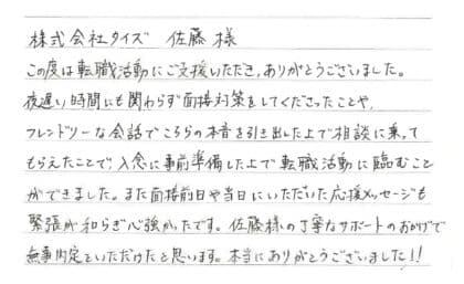 株式会社タイズ 佐藤様　この度は転職活動にご支援いただき、ありがとうございました。夜遅い時間にも関わらず面接対策をしてくださったことや、フレンドリーな会話でこちらの本音を引き出した上で相談に乗ってもらえたことで、入念に事前準備した上で転職活動に臨むことができました。また面接前日や当日にいただいた応援メッセージも緊張が和らぎ心強かったです。佐藤様の丁寧なサポートのおかげで無事内定をいただけたと思います。本当にありがとうございました！！