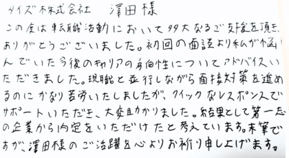 株式会社タイズ 澤田様　この度は転職活動において多大なるご支援を頂き、ありがとうございました。初回の面談より私が悩んでいた今後のキャリアの方向性についてアドバイスいただきました。現職と並行しながら面接対策を進めるのにかなり苦労いたしましたが、クイックなレスポンスでサポートいただき、大変助かりました。結果として第一志望の企業から内定をいただけたと考えています。末筆ですが、澤田様のご活躍を心よりお祈り申し上げます。
