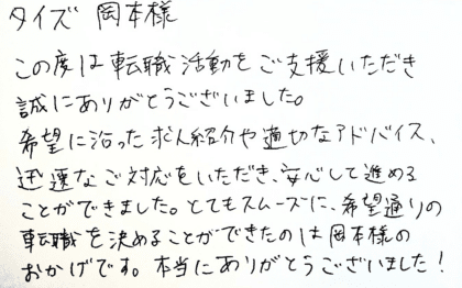 タイズ 岡本様 この度は転職活動をご支援いただき誠にありがとうございました。 希望に沿った求人紹介や適切なアドバイス、迅速なご対応をいただき、安心して進めることができました。とてもスムーズに、希望通りの転職を決めることができたのは岡本様のおかげです。本当にありがとうございました!