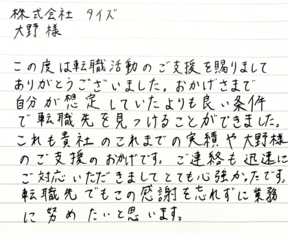 株式会社タイズ 大野様　この度は転職活動のご支援を賜りましてありがとうございました。おかげさまで自分が想定していたよりも良い条件で転職先を見つけることができました。これも貴社のこれまでの実績や大野様のご支援のおかげです。ご連絡も迅速にご対応いただきましてとても心強かったです。転職先でもこの感謝を忘れずに業務に努めたいと思います。