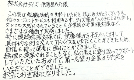 株式会社タイズ 伊藤星乃介様　この度は転職活動をサポートいただき、誠にありがとうございます。他のエージェントサービスも利用する中、タイズ様の「人の手によるサポート」をとても大切にされていることを企業選びや面接対策など、さまざまな場面で実感しました。特に模疑面接対策では、伊藤様から不足点に対して具体的な例を交えてアドバイスをいただくことができたため自信を持って選考に臨むことができました。無理に提案されることもなく、私の考えに寄り添ってサポートしていただいたおかげで、第一志望の企業から内定をいただくことができました。本当にお世話になりました。