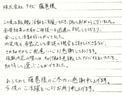株式会社タイズ 藤巻様　この度は転職活動をご支援いただき、誠にありがとうございました。面接結果の共有やご相談にも迅速に対応してくださり、安心して活動することができました。内定後も、希望に応じて面談の機会を設けてくださるなど、きめ細やかなご配慮に心より感謝しております。複数内定の際には、キャリア軸を意識したアドバイスをいただき、納得して選ぶことができました。あらためて藤巻様のご尽力に感謝申し上げます。今後のご活躍を心よりお祈り申し上げます。