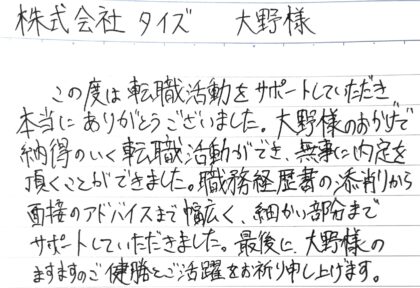株式会社タイズ 大野様　この度は転職活動をサポートしていただき本当にありがとうございました。大野様のおかげで納得のいく転職活動ができ、無事に内定を頂くことができました。職務経歴書の添削から面接のアドバイスまで幅広く、細かい部分までサポートしていただきました。最後に、大野様のますますのご健勝とご活躍をお祈り申し上げます。