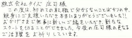 株式会社タイズ 庄司様　この度は、初めての転職で分からないことばかりの中、親身にご支援いただき本当にありがとうございました！！おかげさまで無事に新しいご縁をいただき、新たなスタートを切ることができました。今後の庄司様の更なるご活躍をお祈りしています。