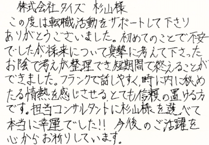 株式会社タイズ 杉山様　この度は転職活動をサポートして下さりありがとうございました。初めてのことで不安でしたが、将来について真摯に考えて下さったお陰で考えが整理でき、短期間で終えることができました。フランクで話しやすく、時に内に秘めたる情熱を感じさせる、とても信頼の置ける方です。担当コンサルタントに杉山様を選べて本当に幸運でした！！今後のご活躍を心からお祈りしています。