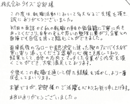 株式会社タイズ 安部様　この度は、転職活動において多大なるご支援を頂き、誠にありがとうございました。初回の面談から私の転職の軸や価値観に丁寧に向きあってくださり、自身の考えや思いの整理に繋がり、企業との面接でも自信を持って臨むことができました。面接前後のフォローや意思決定に迷った際のアドバイスなど常に寄り添ってくださる姿勢に心強さを感じており、結果として、自分の志向とマッチした企業から内定を頂くことができ、大変満足しております。今後もこの転職を通じて得た経験を活かし、より一層成長してまいります。末筆ですが、安部様のご活躍を心よりお祈り申し上げます。本当にありがとうございました。