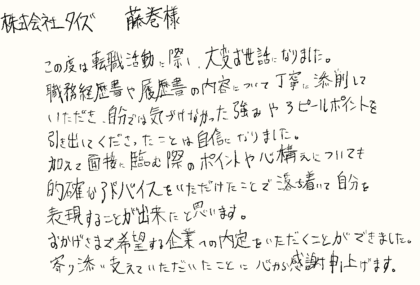 株式会社タイズ 藤巻様　この度は転職活動に際し、大変お世話になりました。職務経歴書や履歴書の内容について丁寧に添削していただき、自分では気づけなかった強みやアピールポイントを引き出してくださったことは自信になりました。加えて面接に臨む際のポイントや心構えについても的確なアドバイスをいただけたことで落ち着いて自分を表現することが出来たと思います。おかげさまで希望する企業への内定をいただくことができました。寄り添い支えていただいたことに心から感謝申し上げます。
