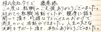 株式会社タイズ 藤巻様　この度は、転職のご支援ありがとうございました。初めての転職活動でしたが、親身に話を聞いて頂き、的確なアドバイスのおかげで、満足のいく活動ができました。人生の大きな決断をサポート頂き、本当にありがとうございました。