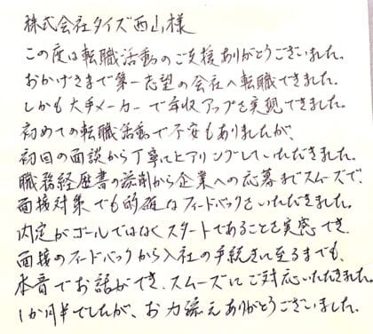 株式会社タイズ 西山様　この度は転職活動のご支援ありがとうございました。おかげさまで第一志望の会社へ転職できました。しかも大手メーカーで年収アップを実現できました。初めての転職活動で不安もありましたが、初回の面談から丁寧にヒアリングしていただきました。職務経歴書の添削から企業への応募までスムーズで、面接対策でも的確なフィードバックをいただきました。内定がゴールではなくスタートであることを実感でき、面接のフィードバックから入社の手続きに至るまでも、本音でお話ができ、スムーズにご対応いただきました。1か月半でしたが、お力添えありがとうございました。
