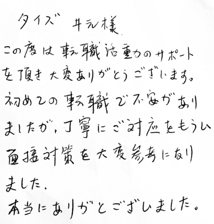 タイズ 井元様　この度は転職活動のサポートを頂き大変ありがとうございます。初めての転職で不安がありましたが、丁寧にご対応をもらい面接対策を大変参考になりました。本当にありがとうございました。