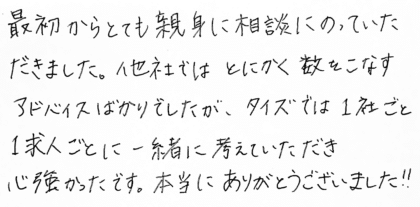 最初からとても親身に相談にのっていただきました。他社ではとにかく数をこなすアドバイスばかりでしたが、タイズでは1社ごと1求人ごとに一緒に考えていただき心強かったです。本当にありがとうございました！！