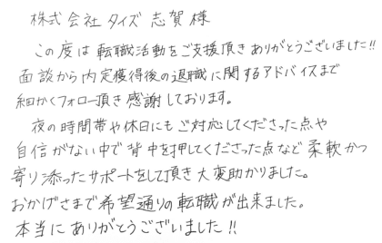 株式会社タイズ 志賀様　この度は転職活動をご支援頂きありがとうございました！！面談から内定獲得後の退職に関するアドバイスまで細かくフォロー頂き感謝しております。夜の時間帯や休日にもご対応してくださった点や自信がない中で背中を押してくださった点など柔軟かつ寄り添ったサポートをして頂き大変助かりました。おかげさまで希望通りの転職が出来ました。本当にありがとうございました！！