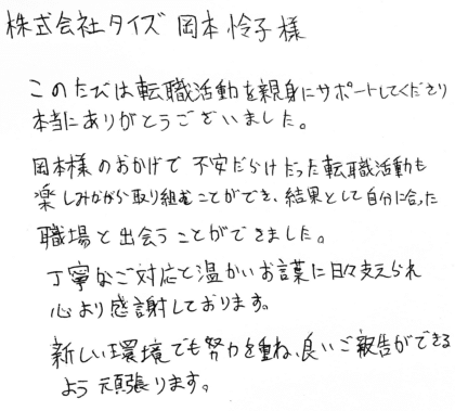 株式会社タイズ 岡本怜子様　このたびは転職活動を親身にサポートしてくださり 本当にありがとうございました。岡本様のおかげで不安だらけだった転職活動も楽しみながら取り組むことができ、結果として自分に合った職場と出会うことができました。丁寧なご対応と温かいお言葉に日々支えられ心より感謝しております。新しい環境でも努力を重ね、良いご報告ができるよう頑張ります。