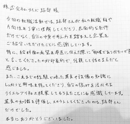 株式会社タイズ 跡部様　今回の転職活動では、跡部さんが私の転職軸や方向性を丁寧に理解してくださり、表面的な条件だけでなく、自分の中身や考え方を踏まえて企業をご紹介いただけたことに感謝しています。特に、給料面の希望を率直に伝えた際に「明確でありがたいです」と言ってくださったのが印象的で、信頼して話せる方だと感じました。また、これまでの経験で培った蒸気や設備の知識にしっかりと興味を持ってくださり、自分の強みを活かせる企業を提案してもらえたことにも感識しています。蒸気の知識を評価し、スカウトしてくださったのは、跡部さんだけでした。本当にありがとうございました。