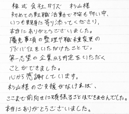 株式会社タイズ 杉山様　初めての転職活動で不安も多い中、いつも親身に寄り添ってくださり、本当にありがとうございました。優先事項の整理や職種変更のアドバイスをいただけたことで、第一志望の企業から内定をいただくことができました。心から感謝しています。杉山様のご支援がなければ、ここまで前向きに頑張ることはできませんでした。本当にありがとうございました。