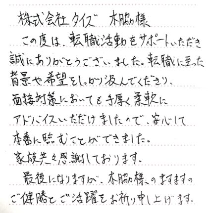 株式会社タイズ 木脇様　この度は、転職活動をサポートいただき誠にありがとうございました。転職に至った背景や希望をしっかり汲んでくださり、面接対策においても手厚く柔軟にアドバイスいただけましたので、安心して本番に臨むことができました。家族共々感謝しております。最後になりますが、木脇様のますますのご健勝とご活躍をお祈り申し上げます。