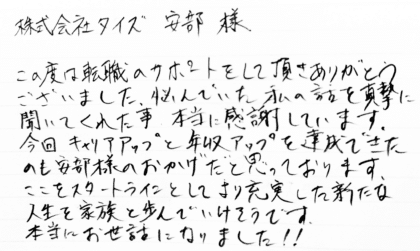 株式会社タイズ 安部様　この度は転職のサポートをして頂きありがとうございました。悩んでいた私の話を真摯に聞いてくれた事、本当に感謝しています。今回キャリアアップと年収アップを達成できたのも安部様のおかげだと思っております。ここをスタートラインとしてより充実した新たな人生を家族と歩んでいけそうです。本当にお世話になりました！！