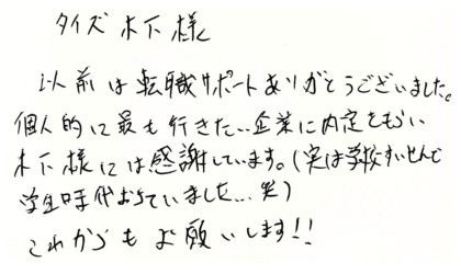 タイズ 木下様　以前は転職サポートありがとうございました。個人的に最も行きたい企業に内定をもらい木下様には感謝しています。（実は学校推薦で学生時代落ちていました...笑）これからもお願いします！！