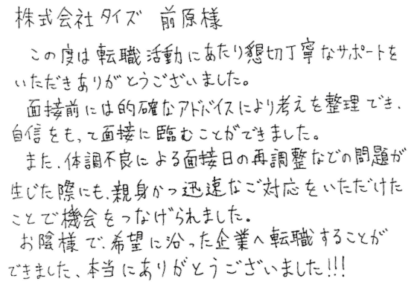 株式会社タイズ 前原様 この度は転職活動にあたり懇切丁寧なサポートをいただきありがとうございました。面接前には的確なアドバイスにより考えを整理でき、自信をもって面接に臨むことができました。また、体調不良による面接日の再調整などの問題が生じた際にも、親身かつ迅速なご対応をいただけたことで機会をつなげられました。お陰様で、希望に沿った企業へ転職することができました、本当にありがとうございました!!!