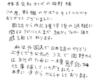 株式会社タイズの岡野様　この度、転職のサポートをしていただきありがとうございました。面談から内定獲得後の退職に関するアドバイスまで細かくフォロー頂き感謝しております。私は外国人で日本語のやりとり上手くできなかったうえで岡野さんは自分のために一種懸命仕事探していただきました。 本当に心からかんしゃしております。
