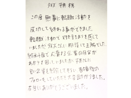 タイズ平井様 この度、無事に転職活動を成功して終わることができました。転職活動で行き詰まりを感じていましたが、タイズさんに相談して正解でした。給料面で応募する企業の目安がわからず困っていましたが、平井さんに良い企業を紹介してもらい、面接後のフォローもしていただき大変助かりました。本当にありがとうございました。