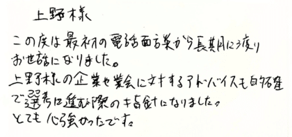 上野様　この度は最初の電話面談から長期に渡りお世話になりました。上野様の企業や業界に対するアドバイスも的確で選考に進む際の指針になりました。とても心強かったです。